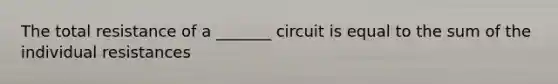 The total resistance of a _______ circuit is equal to the sum of the individual resistances