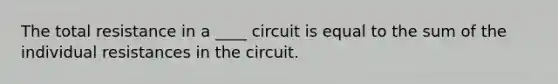 The total resistance in a ____ circuit is equal to the sum of the individual resistances in the circuit.