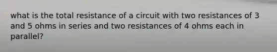 what is the total resistance of a circuit with two resistances of 3 and 5 ohms in series and two resistances of 4 ohms each in parallel?