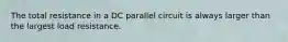 The total resistance in a DC parallel circuit is always larger than the largest load resistance.