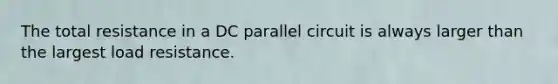 The total resistance in a DC parallel circuit is always larger than the largest load resistance.