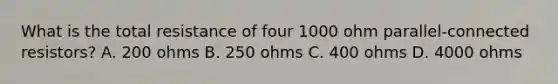 What is the total resistance of four 1000 ohm parallel-connected resistors? A. 200 ohms B. 250 ohms C. 400 ohms D. 4000 ohms