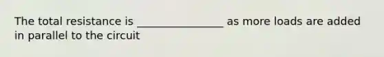 The total resistance is ________________ as more loads are added in parallel to the circuit