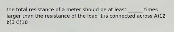 the total resistance of a meter should be at least ______ times larger than the resistance of the load it is connected across A)12 b)3 C)10