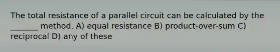 The total resistance of a parallel circuit can be calculated by the _______ method. A) equal resistance B) product-over-sum C) reciprocal D) any of these