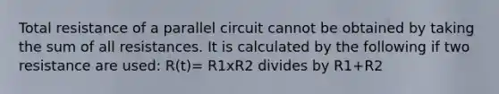 Total resistance of a parallel circuit cannot be obtained by taking the sum of all resistances. It is calculated by the following if two resistance are used: R(t)= R1xR2 divides by R1+R2