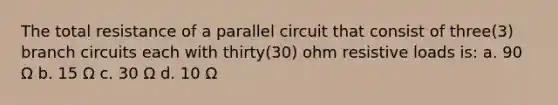 The total resistance of a parallel circuit that consist of three(3) branch circuits each with thirty(30) ohm resistive loads is: a. 90 Ω b. 15 Ω c. 30 Ω d. 10 Ω