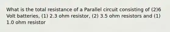 What is the total resistance of a Parallel circuit consisting of (2)6 Volt batteries, (1) 2.3 ohm resistor, (2) 3.5 ohm resistors and (1) 1.0 ohm resistor