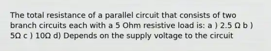 The total resistance of a parallel circuit that consists of two branch circuits each with a 5 Ohm resistive load is: a ) 2.5 Ω b ) 5Ω c ) 10Ω d) Depends on the supply voltage to the circuit