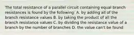 The total resistance of a parallel circuit containing equal branch resistances is found by the following: A. by adding all of the branch resistance values B. by taking the product of all the branch resistance values C. by dividing the resistance value of a branch by the number of branches D. the value can't be found