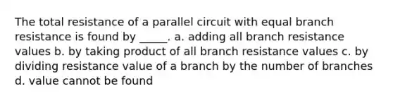 The total resistance of a parallel circuit with equal branch resistance is found by _____. a. adding all branch resistance values b. by taking product of all branch resistance values c. by dividing resistance value of a branch by the number of branches d. value cannot be found