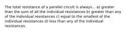 The total resistance of a parallel circuit is always... a) greater than the sum of all the individual resistances b) greater than any of the individual resistances c) equal to the smallest of the individual resistances d) less than any of the individual resistances.