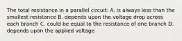 The total resistance in a parallel circuit: A. is always less than the smallest resistance B. depends upon the voltage drop across each branch C. could be equal to the resistance of one branch D. depends upon the applied voltage