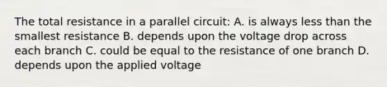 The total resistance in a parallel circuit: A. is always less than the smallest resistance B. depends upon the voltage drop across each branch C. could be equal to the resistance of one branch D. depends upon the applied voltage