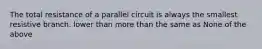 The total resistance of a parallel circuit is always the smallest resistive branch. lower than more than the same as None of the above