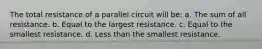 The total resistance of a parallel circuit will be: a. The sum of all resistance. b. Equal to the largest resistance. c. Equal to the smallest resistance. d. Less than the smallest resistance.