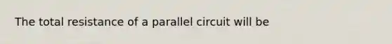 The total resistance of a parallel circuit will be