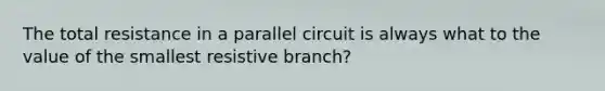 The total resistance in a parallel circuit is always what to the value of the smallest resistive branch?