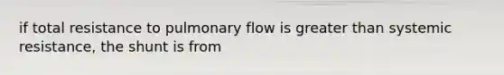 if total resistance to pulmonary flow is greater than systemic resistance, the shunt is from