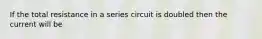 If the total resistance in a series circuit is doubled then the current will be