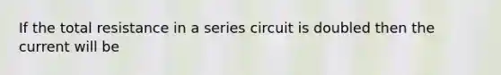 If the total resistance in a series circuit is doubled then the current will be