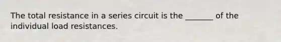 The total resistance in a series circuit is the _______ of the individual load resistances.