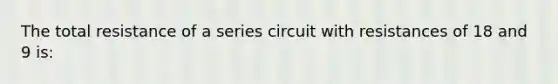 The total resistance of a series circuit with resistances of 18 and 9 is: