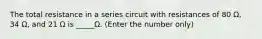 The total resistance in a series circuit with resistances of 80 Ω, 34 Ω, and 21 Ω is _____Ω. (Enter the number only)