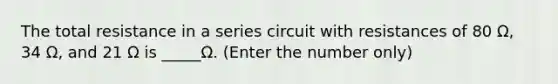 The total resistance in a series circuit with resistances of 80 Ω, 34 Ω, and 21 Ω is _____Ω. (Enter the number only)