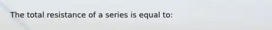 The total resistance of a series is equal to: