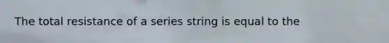 The total resistance of a series string is equal to the