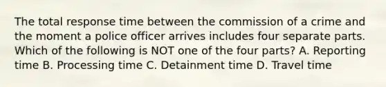 The total response time between the commission of a crime and the moment a police officer arrives includes four separate parts. Which of the following is NOT one of the four parts? A. Reporting time B. Processing time C. Detainment time D. Travel time