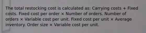 The total restocking cost is calculated as: Carrying costs + Fixed costs. Fixed cost per order × Number of orders. Number of orders × Variable cost per unit. Fixed cost per unit × Average inventory. Order size × Variable cost per unit.