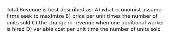 Total Revenue is best described as: A) what economist assume firms seek to maximize B) price per unit times the number of units sold C) the change in revenue when one additional worker is hired D) variable cost per unit time the number of units sold