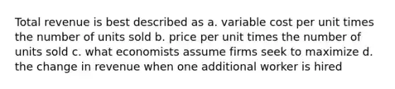 Total revenue is best described as a. variable cost per unit times the number of units sold b. price per unit times the number of units sold c. what economists assume firms seek to maximize d. the change in revenue when one additional worker is hired