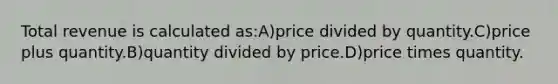 Total revenue is calculated as:A)price divided by quantity.C)price plus quantity.B)quantity divided by price.D)price times quantity.