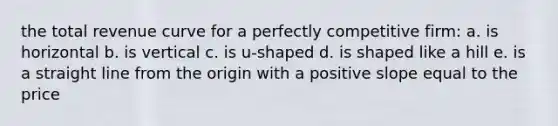 the total revenue curve for a perfectly competitive firm: a. is horizontal b. is vertical c. is u-shaped d. is shaped like a hill e. is a straight line from the origin with a positive slope equal to the price