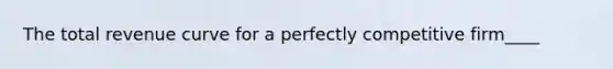 The total revenue curve for a perfectly competitive firm____