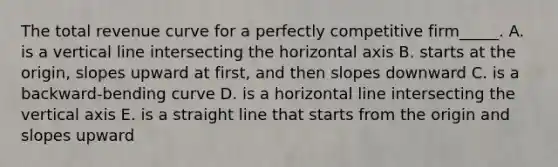 The total revenue curve for a perfectly competitive firm_____. A. is a vertical line intersecting the horizontal axis B. starts at the origin, slopes upward at first, and then slopes downward C. is a backward-bending curve D. is a horizontal line intersecting the vertical axis E. is a straight line that starts from the origin and slopes upward