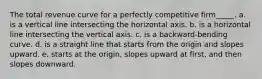 The total revenue curve for a perfectly competitive firm_____. a. is a vertical line intersecting the horizontal axis. b. is a horizontal line intersecting the vertical axis. c. is a backward-bending curve. d. is a straight line that starts from the origin and slopes upward. e. starts at the origin, slopes upward at first, and then slopes downward.