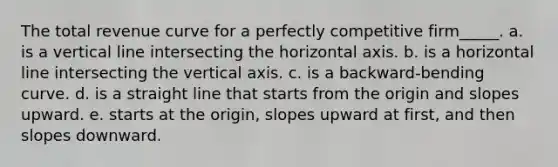 The total revenue curve for a perfectly competitive firm_____. a. is a vertical line intersecting the horizontal axis. b. is a horizontal line intersecting the vertical axis. c. is a backward-bending curve. d. is a straight line that starts from the origin and slopes upward. e. starts at the origin, slopes upward at first, and then slopes downward.