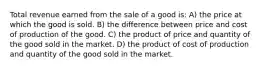 Total revenue earned from the sale of a good is: A) the price at which the good is sold. B) the difference between price and cost of production of the good. C) the product of price and quantity of the good sold in the market. D) the product of cost of production and quantity of the good sold in the market.