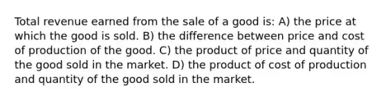 Total revenue earned from the sale of a good is: A) the price at which the good is sold. B) the difference between price and cost of production of the good. C) the product of price and quantity of the good sold in the market. D) the product of cost of production and quantity of the good sold in the market.