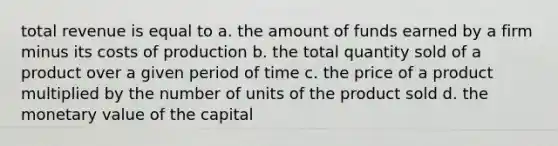 total revenue is equal to a. the amount of funds earned by a firm minus its costs of production b. the total quantity sold of a product over a given period of time c. the price of a product multiplied by the number of units of the product sold d. the monetary value of the capital