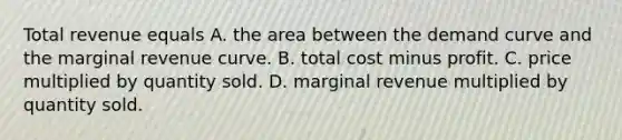 Total revenue equals A. the area between the demand curve and the marginal revenue curve. B. total cost minus profit. C. price multiplied by quantity sold. D. marginal revenue multiplied by quantity sold.