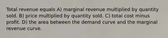 Total revenue equals A) marginal revenue multiplied by quantity sold. B) price multiplied by quantity sold. C) total cost minus profit. D) the area between the demand curve and the marginal revenue curve.