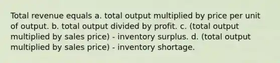 Total revenue equals a. total output multiplied by price per unit of output. b. total output divided by profit. c. (total output multiplied by sales price) - inventory surplus. d. (total output multiplied by sales price) - inventory shortage.