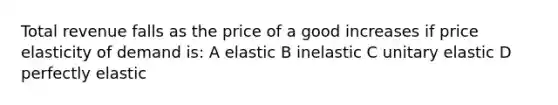 Total revenue falls as the price of a good increases if price elasticity of demand is: A elastic B inelastic C unitary elastic D perfectly elastic