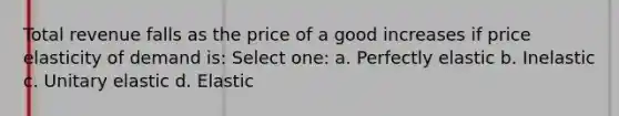 Total revenue falls as the price of a good increases if price elasticity of demand is: Select one: a. Perfectly elastic b. Inelastic c. Unitary elastic d. Elastic