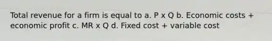 Total revenue for a firm is equal to a. P x Q b. Economic costs + economic profit c. MR x Q d. Fixed cost + variable cost